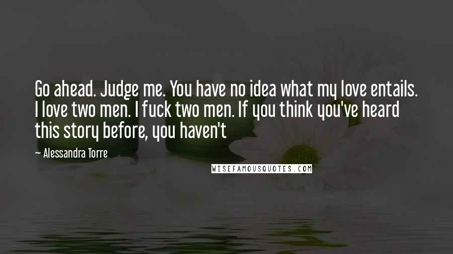 Alessandra Torre Quotes: Go ahead. Judge me. You have no idea what my love entails. I love two men. I fuck two men. If you think you've heard this story before, you haven't