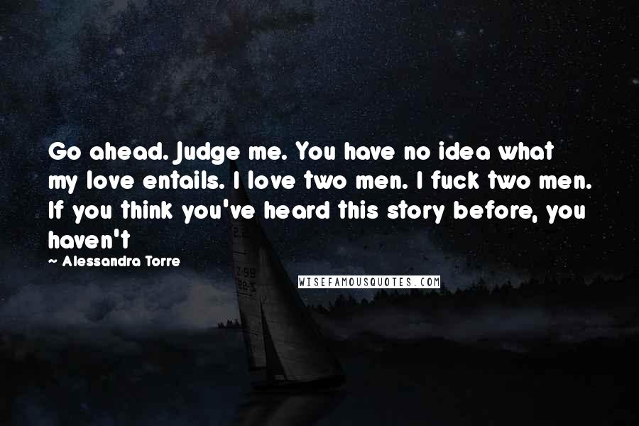 Alessandra Torre Quotes: Go ahead. Judge me. You have no idea what my love entails. I love two men. I fuck two men. If you think you've heard this story before, you haven't