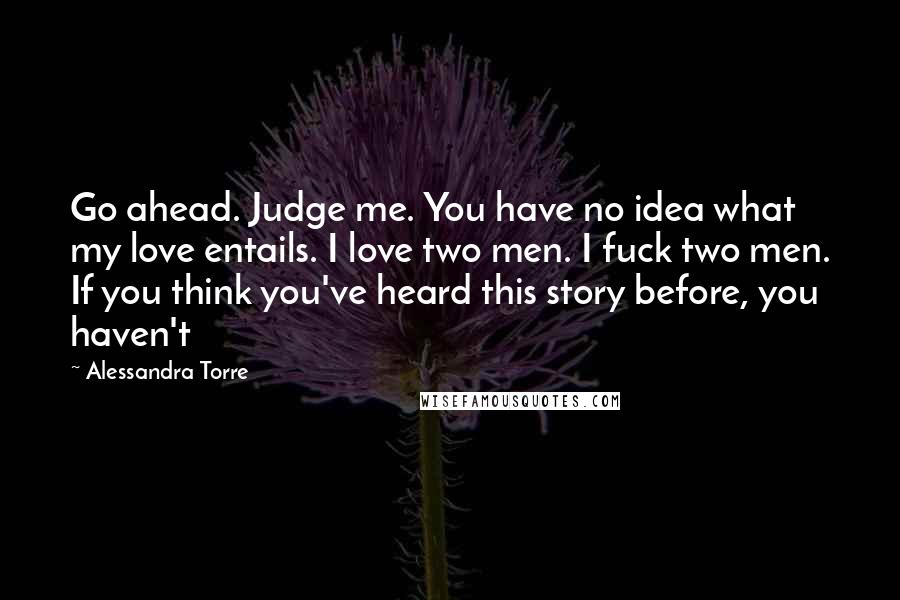 Alessandra Torre Quotes: Go ahead. Judge me. You have no idea what my love entails. I love two men. I fuck two men. If you think you've heard this story before, you haven't