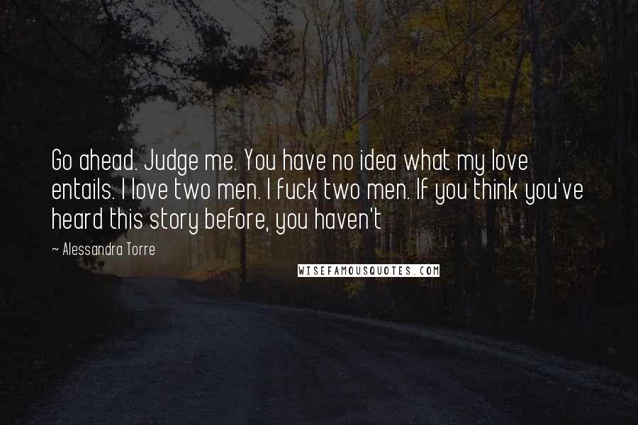 Alessandra Torre Quotes: Go ahead. Judge me. You have no idea what my love entails. I love two men. I fuck two men. If you think you've heard this story before, you haven't