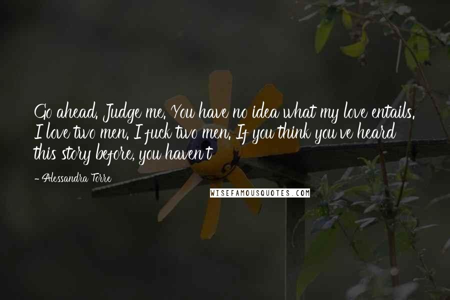 Alessandra Torre Quotes: Go ahead. Judge me. You have no idea what my love entails. I love two men. I fuck two men. If you think you've heard this story before, you haven't