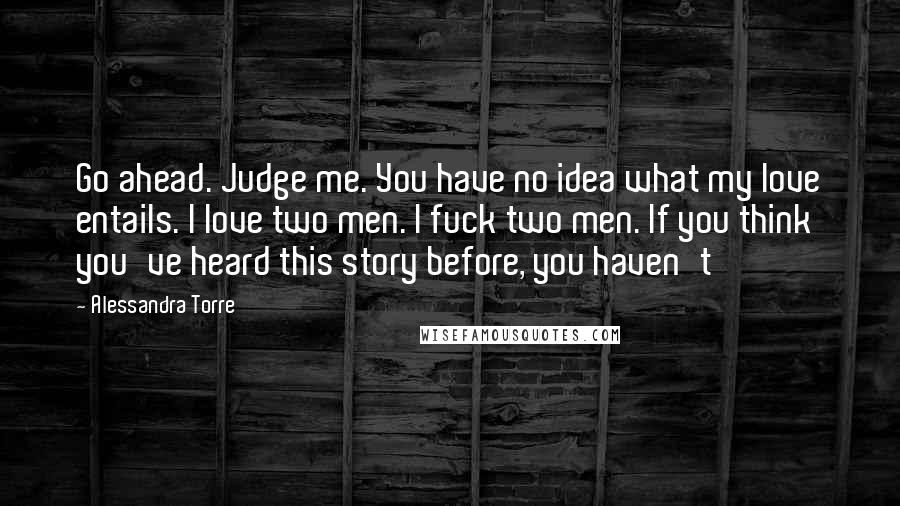 Alessandra Torre Quotes: Go ahead. Judge me. You have no idea what my love entails. I love two men. I fuck two men. If you think you've heard this story before, you haven't