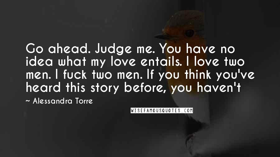 Alessandra Torre Quotes: Go ahead. Judge me. You have no idea what my love entails. I love two men. I fuck two men. If you think you've heard this story before, you haven't