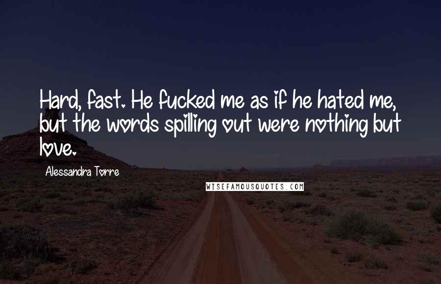 Alessandra Torre Quotes: Hard, fast. He fucked me as if he hated me, but the words spilling out were nothing but love.