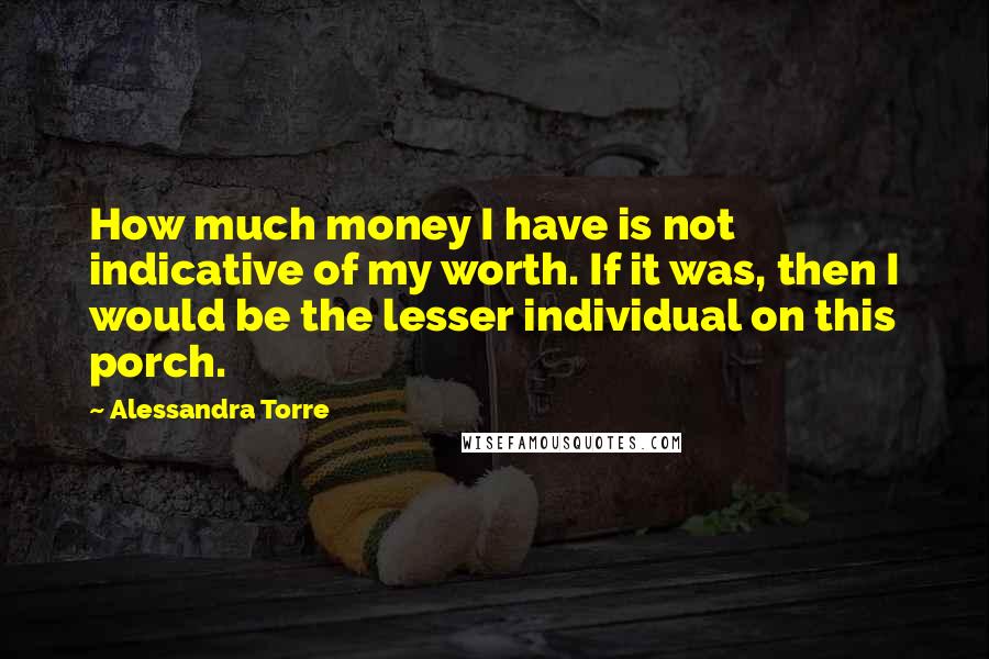 Alessandra Torre Quotes: How much money I have is not indicative of my worth. If it was, then I would be the lesser individual on this porch.