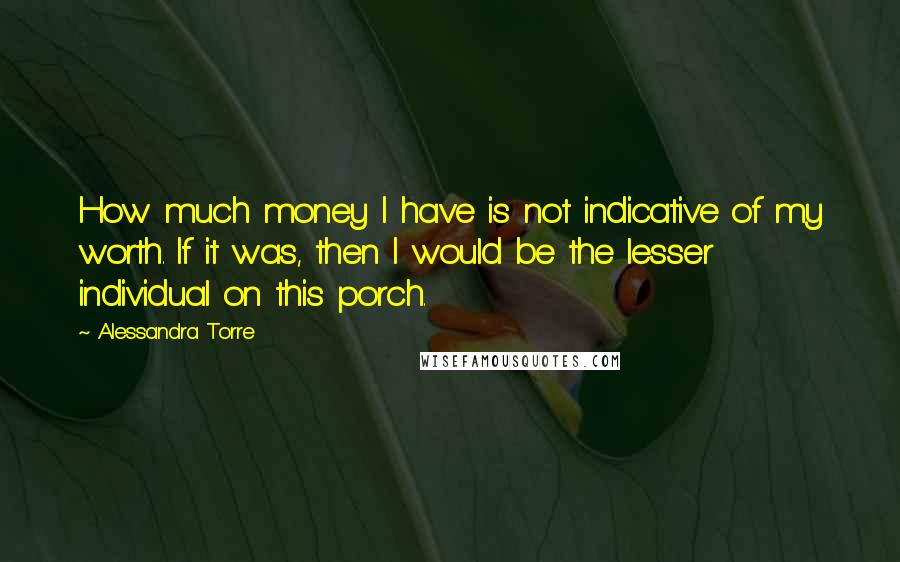 Alessandra Torre Quotes: How much money I have is not indicative of my worth. If it was, then I would be the lesser individual on this porch.