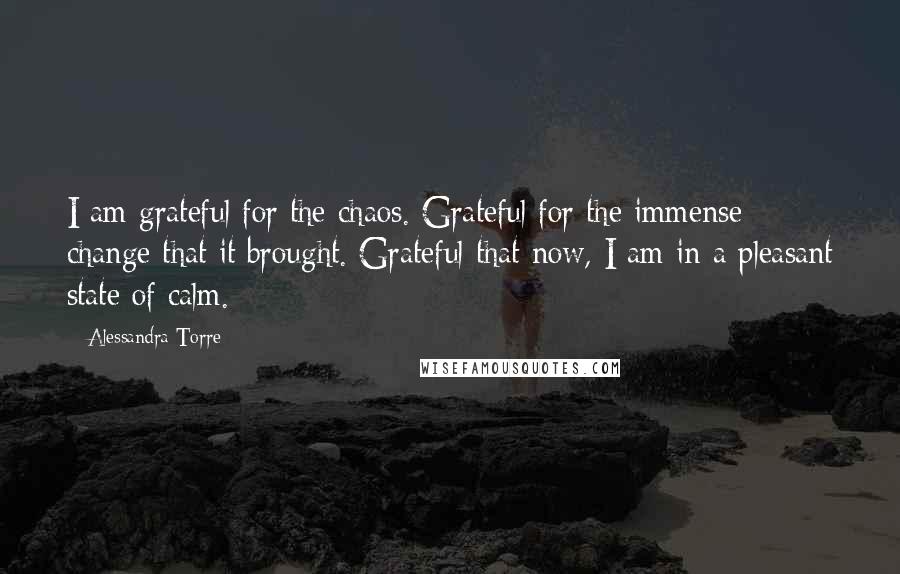 Alessandra Torre Quotes: I am grateful for the chaos. Grateful for the immense change that it brought. Grateful that now, I am in a pleasant state of calm.