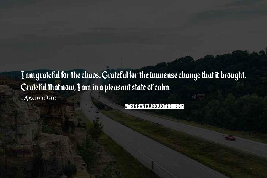 Alessandra Torre Quotes: I am grateful for the chaos. Grateful for the immense change that it brought. Grateful that now, I am in a pleasant state of calm.