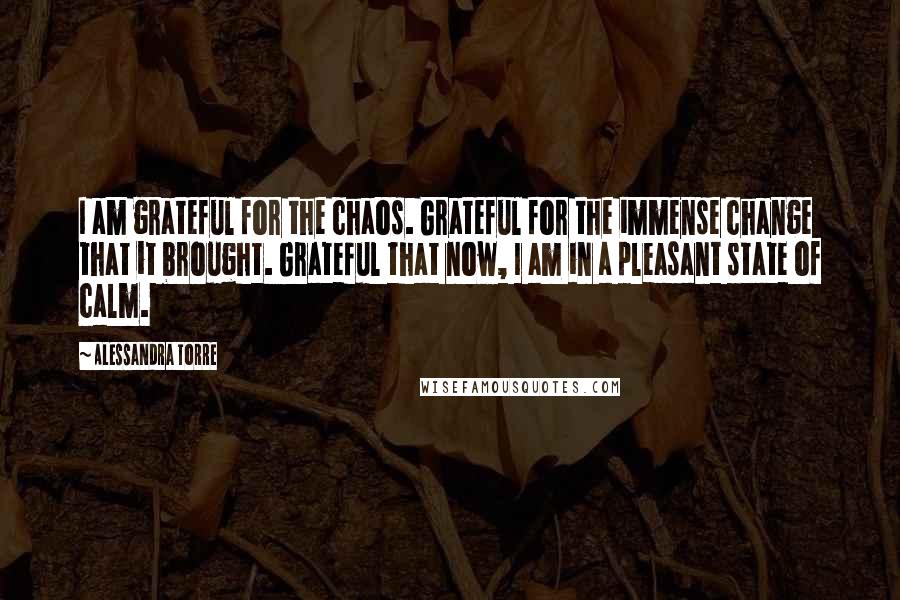 Alessandra Torre Quotes: I am grateful for the chaos. Grateful for the immense change that it brought. Grateful that now, I am in a pleasant state of calm.