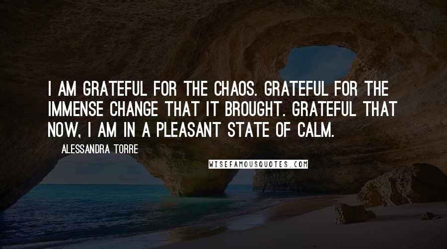 Alessandra Torre Quotes: I am grateful for the chaos. Grateful for the immense change that it brought. Grateful that now, I am in a pleasant state of calm.