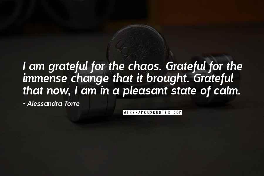Alessandra Torre Quotes: I am grateful for the chaos. Grateful for the immense change that it brought. Grateful that now, I am in a pleasant state of calm.