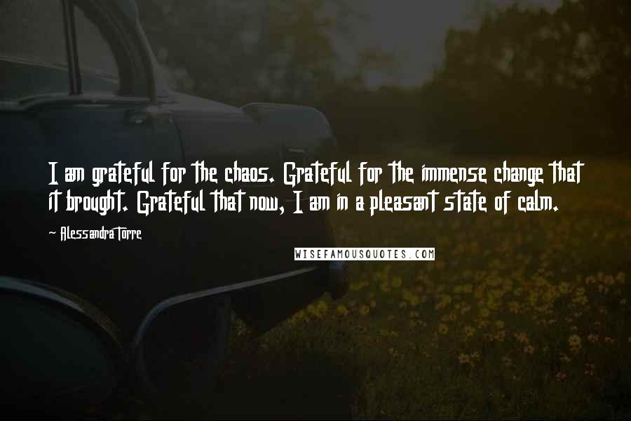 Alessandra Torre Quotes: I am grateful for the chaos. Grateful for the immense change that it brought. Grateful that now, I am in a pleasant state of calm.