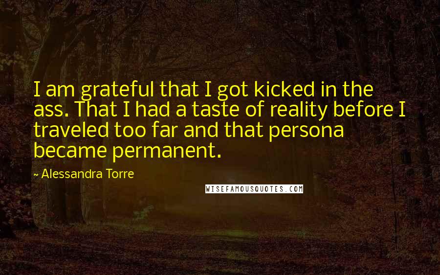 Alessandra Torre Quotes: I am grateful that I got kicked in the ass. That I had a taste of reality before I traveled too far and that persona became permanent.