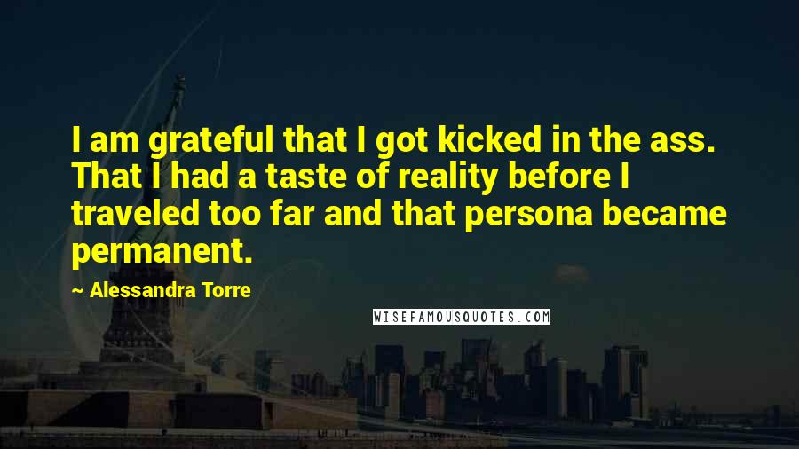 Alessandra Torre Quotes: I am grateful that I got kicked in the ass. That I had a taste of reality before I traveled too far and that persona became permanent.