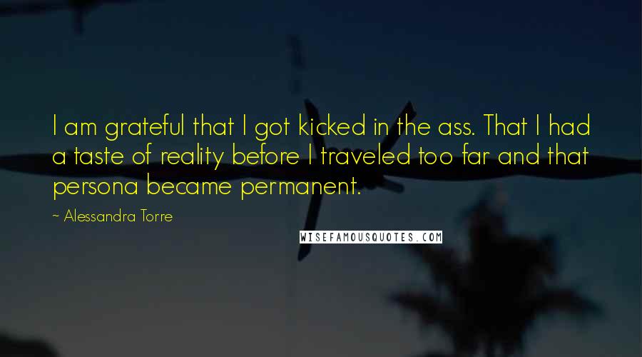 Alessandra Torre Quotes: I am grateful that I got kicked in the ass. That I had a taste of reality before I traveled too far and that persona became permanent.