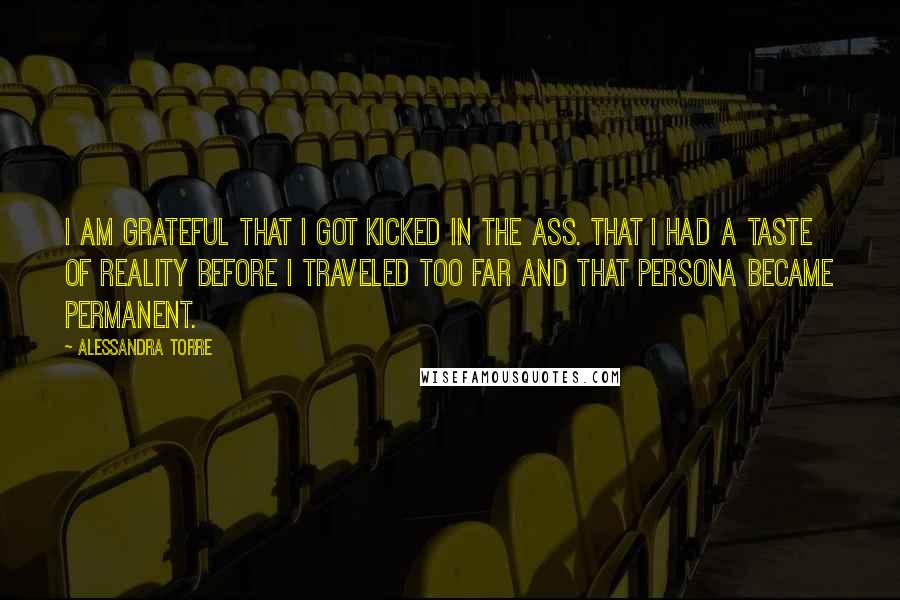 Alessandra Torre Quotes: I am grateful that I got kicked in the ass. That I had a taste of reality before I traveled too far and that persona became permanent.