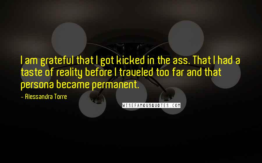 Alessandra Torre Quotes: I am grateful that I got kicked in the ass. That I had a taste of reality before I traveled too far and that persona became permanent.