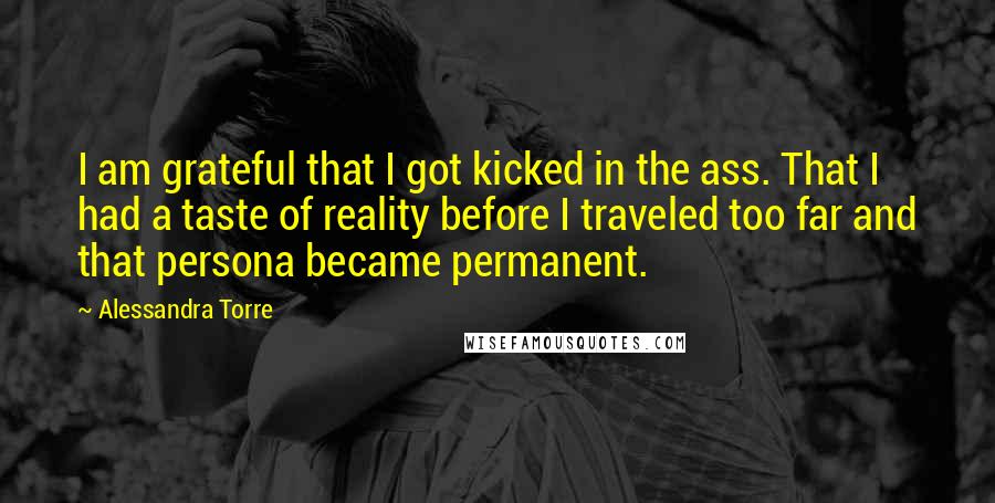 Alessandra Torre Quotes: I am grateful that I got kicked in the ass. That I had a taste of reality before I traveled too far and that persona became permanent.