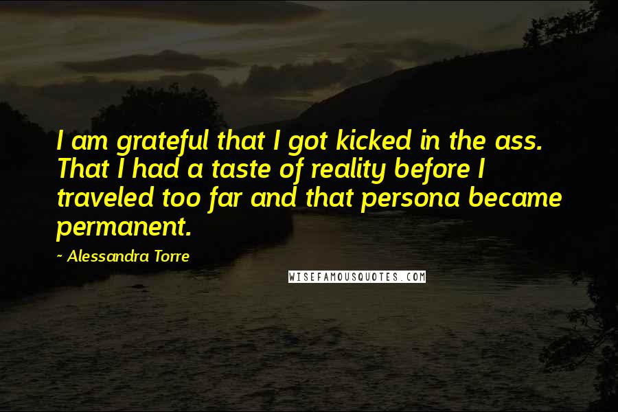 Alessandra Torre Quotes: I am grateful that I got kicked in the ass. That I had a taste of reality before I traveled too far and that persona became permanent.