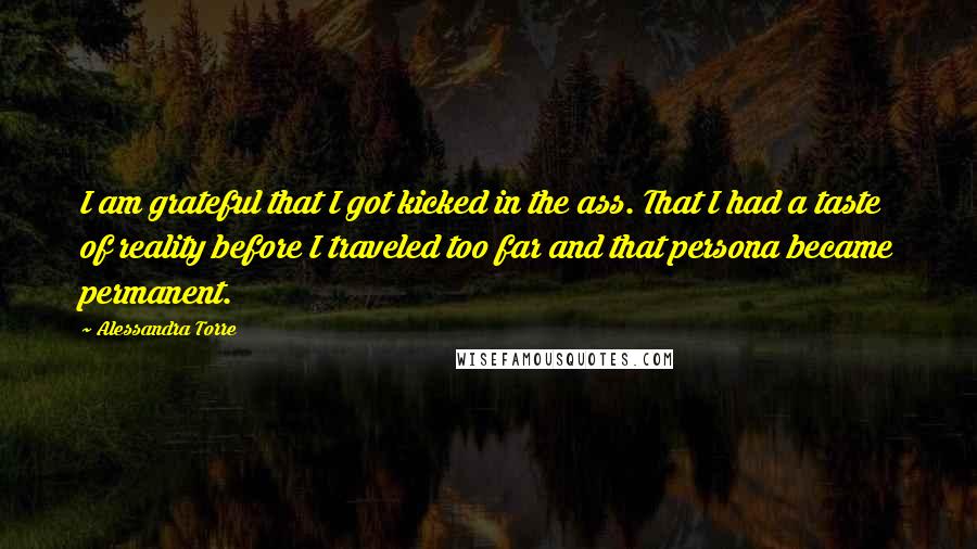 Alessandra Torre Quotes: I am grateful that I got kicked in the ass. That I had a taste of reality before I traveled too far and that persona became permanent.