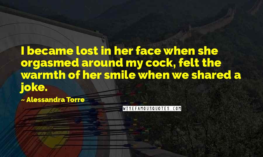 Alessandra Torre Quotes: I became lost in her face when she orgasmed around my cock, felt the warmth of her smile when we shared a joke.