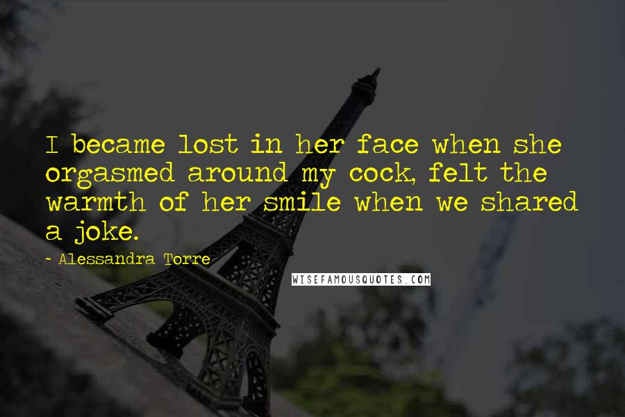 Alessandra Torre Quotes: I became lost in her face when she orgasmed around my cock, felt the warmth of her smile when we shared a joke.