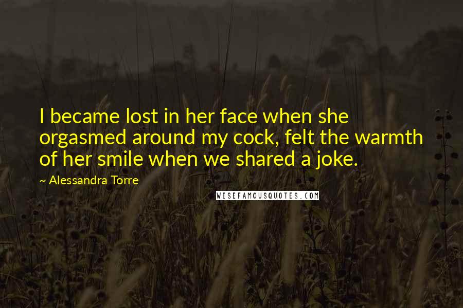 Alessandra Torre Quotes: I became lost in her face when she orgasmed around my cock, felt the warmth of her smile when we shared a joke.