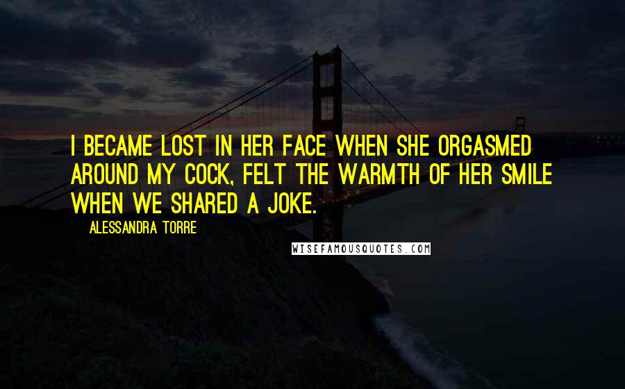 Alessandra Torre Quotes: I became lost in her face when she orgasmed around my cock, felt the warmth of her smile when we shared a joke.