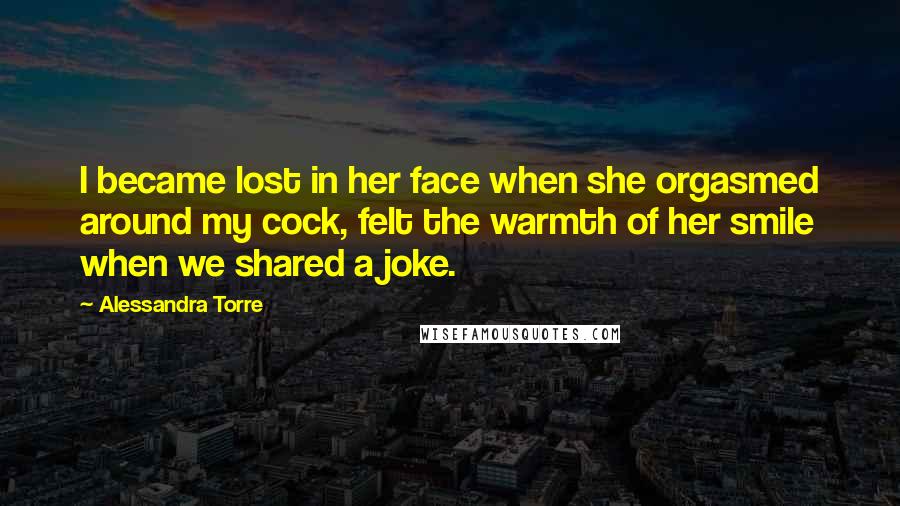 Alessandra Torre Quotes: I became lost in her face when she orgasmed around my cock, felt the warmth of her smile when we shared a joke.