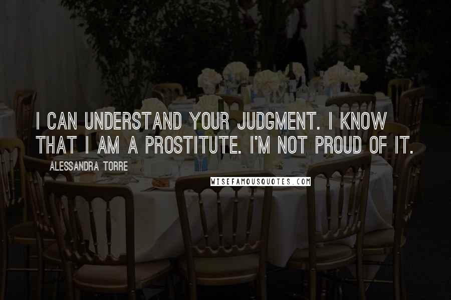 Alessandra Torre Quotes: I can understand your judgment. I know that I am a prostitute. I'm not proud of it.