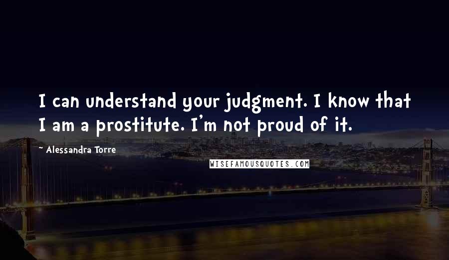 Alessandra Torre Quotes: I can understand your judgment. I know that I am a prostitute. I'm not proud of it.