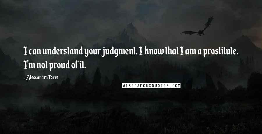Alessandra Torre Quotes: I can understand your judgment. I know that I am a prostitute. I'm not proud of it.