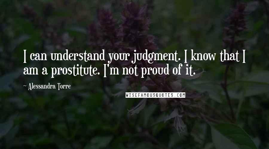 Alessandra Torre Quotes: I can understand your judgment. I know that I am a prostitute. I'm not proud of it.