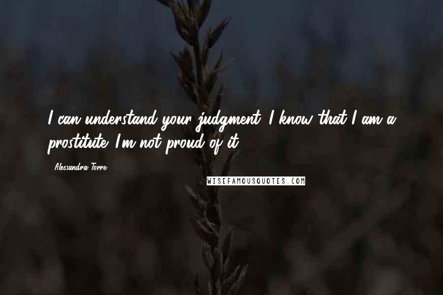 Alessandra Torre Quotes: I can understand your judgment. I know that I am a prostitute. I'm not proud of it.