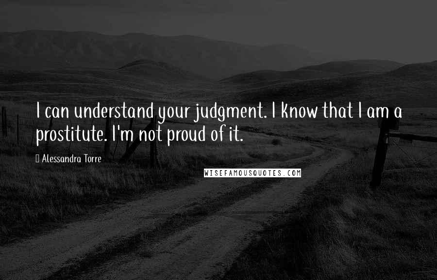 Alessandra Torre Quotes: I can understand your judgment. I know that I am a prostitute. I'm not proud of it.