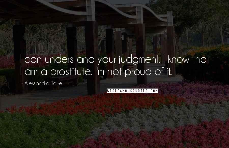 Alessandra Torre Quotes: I can understand your judgment. I know that I am a prostitute. I'm not proud of it.