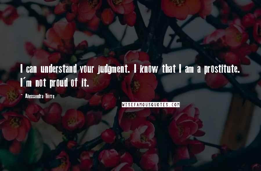 Alessandra Torre Quotes: I can understand your judgment. I know that I am a prostitute. I'm not proud of it.
