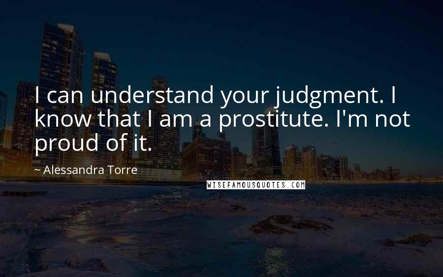 Alessandra Torre Quotes: I can understand your judgment. I know that I am a prostitute. I'm not proud of it.