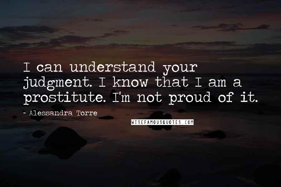 Alessandra Torre Quotes: I can understand your judgment. I know that I am a prostitute. I'm not proud of it.