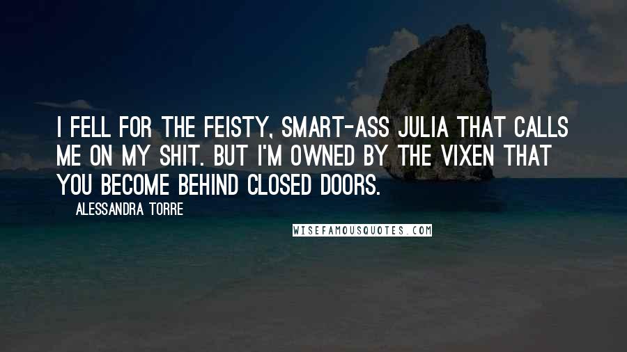 Alessandra Torre Quotes: I fell for the feisty, smart-ass Julia that calls me on my shit. But I'm owned by the vixen that you become behind closed doors.