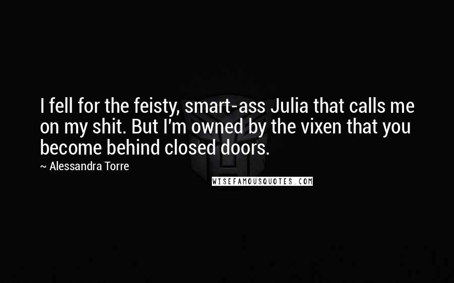Alessandra Torre Quotes: I fell for the feisty, smart-ass Julia that calls me on my shit. But I'm owned by the vixen that you become behind closed doors.