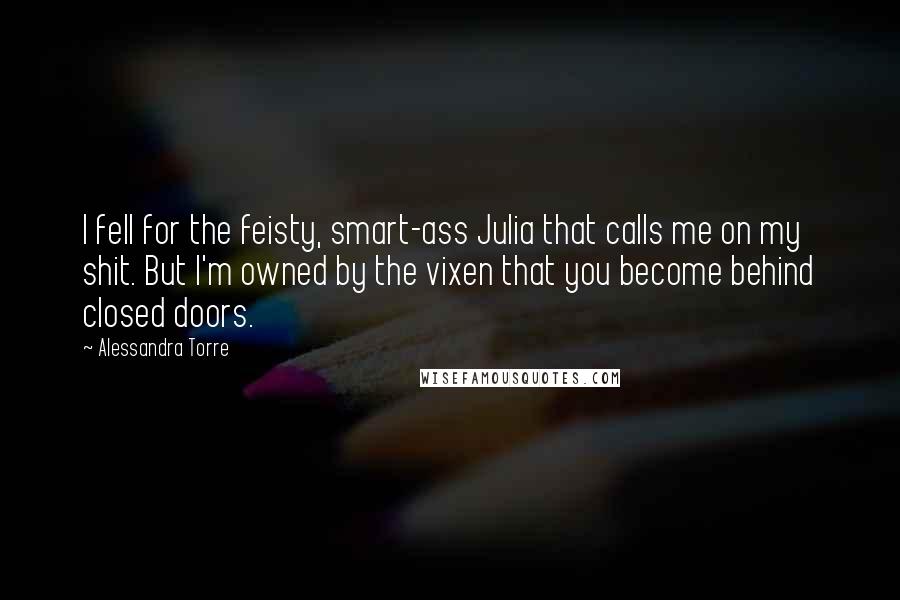 Alessandra Torre Quotes: I fell for the feisty, smart-ass Julia that calls me on my shit. But I'm owned by the vixen that you become behind closed doors.