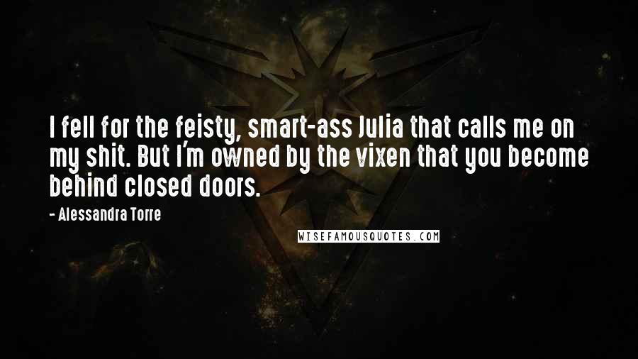 Alessandra Torre Quotes: I fell for the feisty, smart-ass Julia that calls me on my shit. But I'm owned by the vixen that you become behind closed doors.