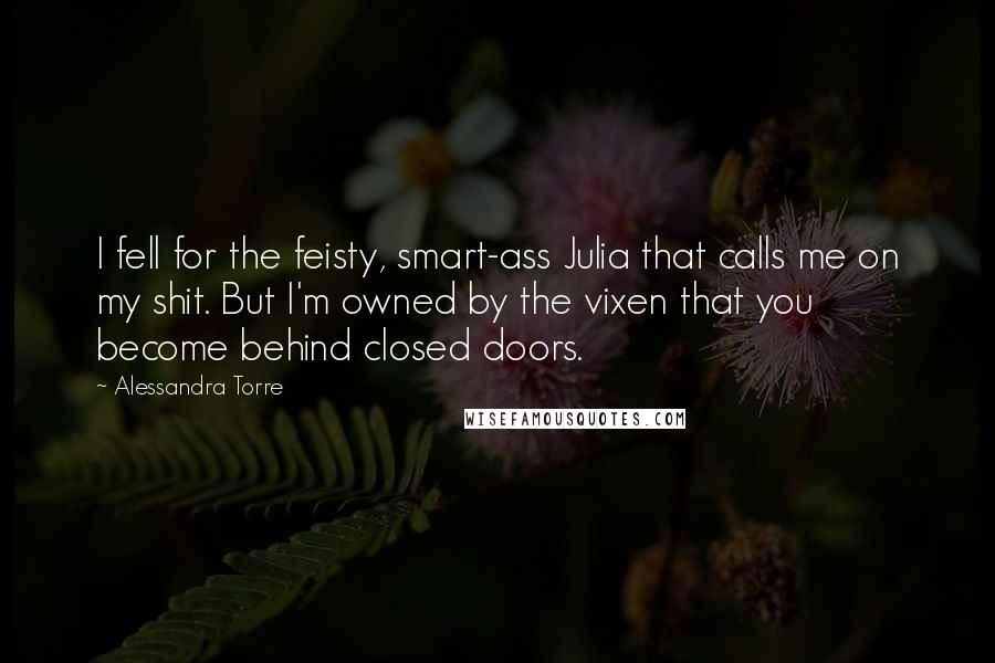 Alessandra Torre Quotes: I fell for the feisty, smart-ass Julia that calls me on my shit. But I'm owned by the vixen that you become behind closed doors.