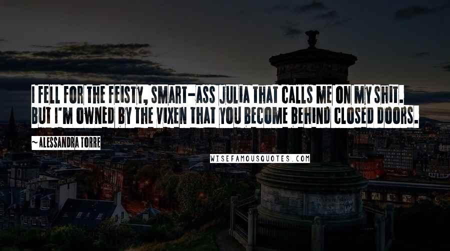 Alessandra Torre Quotes: I fell for the feisty, smart-ass Julia that calls me on my shit. But I'm owned by the vixen that you become behind closed doors.