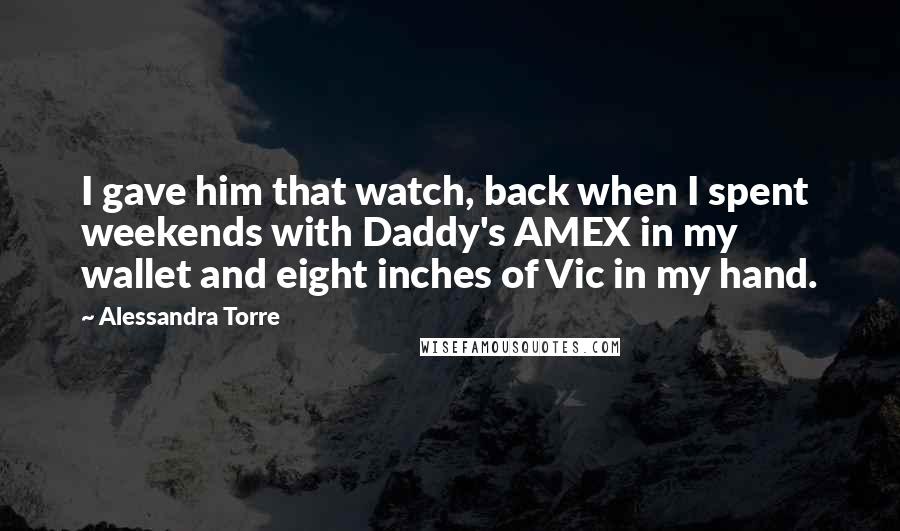 Alessandra Torre Quotes: I gave him that watch, back when I spent weekends with Daddy's AMEX in my wallet and eight inches of Vic in my hand.