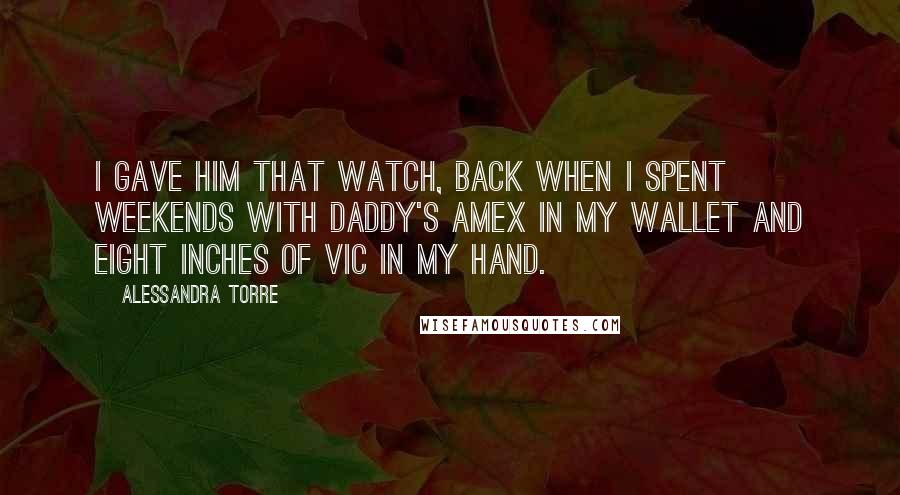 Alessandra Torre Quotes: I gave him that watch, back when I spent weekends with Daddy's AMEX in my wallet and eight inches of Vic in my hand.