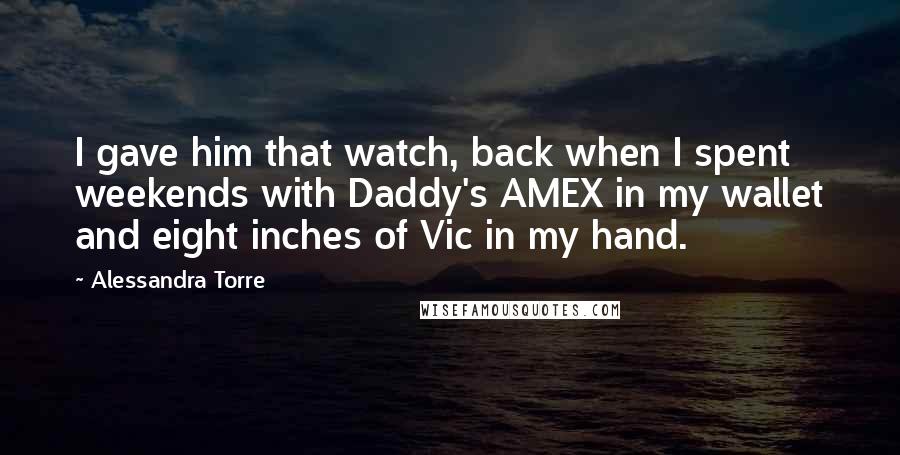 Alessandra Torre Quotes: I gave him that watch, back when I spent weekends with Daddy's AMEX in my wallet and eight inches of Vic in my hand.
