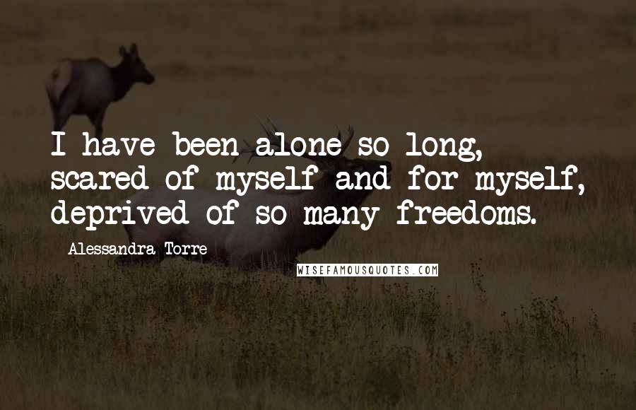 Alessandra Torre Quotes: I have been alone so long, scared of myself and for myself, deprived of so many freedoms.