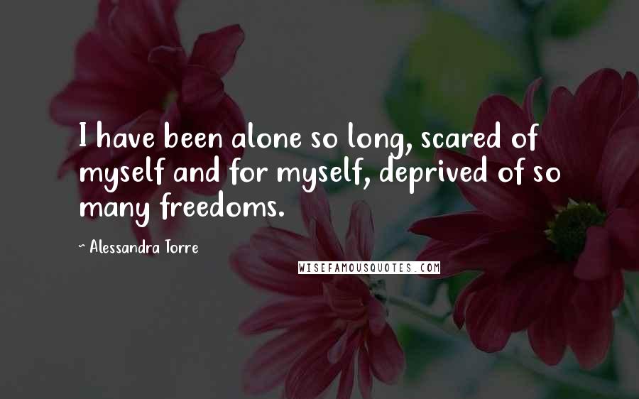 Alessandra Torre Quotes: I have been alone so long, scared of myself and for myself, deprived of so many freedoms.